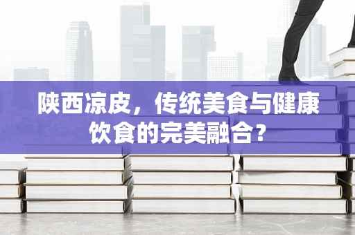 陕西凉皮，传统美食与健康饮食的完美融合？