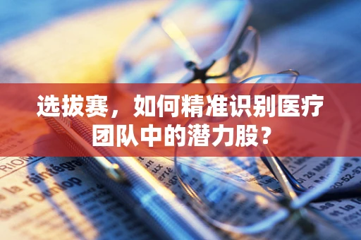 选拔赛，如何精准识别医疗团队中的潜力股？