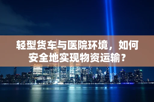轻型货车与医院环境，如何安全地实现物资运输？