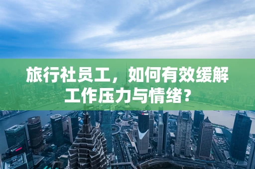 旅行社员工，如何有效缓解工作压力与情绪？