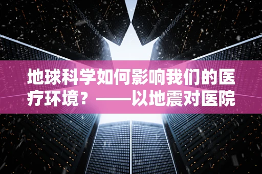 地球科学如何影响我们的医疗环境？——以地震对医院设施安全的影响为例