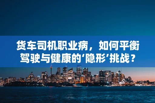 货车司机职业病，如何平衡驾驶与健康的‘隐形’挑战？