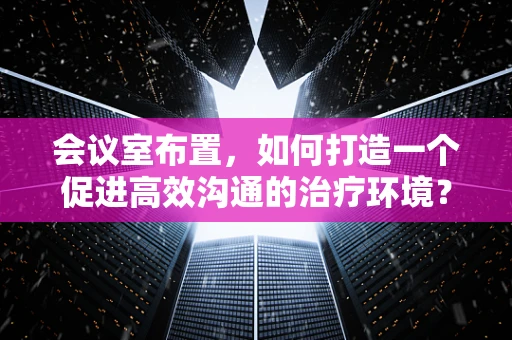 会议室布置，如何打造一个促进高效沟通的治疗环境？