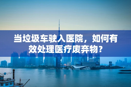 当垃圾车驶入医院，如何有效处理医疗废弃物？