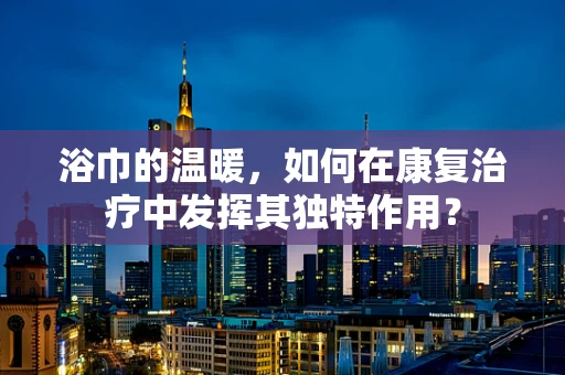浴巾的温暖，如何在康复治疗中发挥其独特作用？