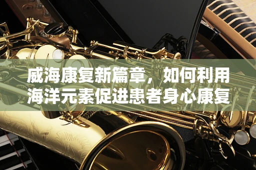 威海康复新篇章，如何利用海洋元素促进患者身心康复？