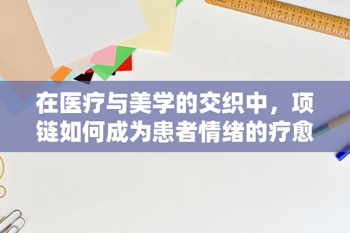 在医疗与美学的交织中，项链如何成为患者情绪的疗愈纽带？