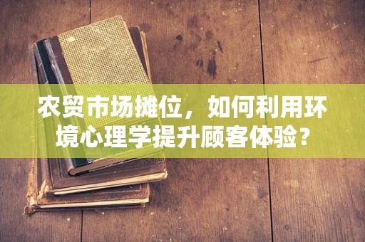 农贸市场摊位，如何利用环境心理学提升顾客体验？