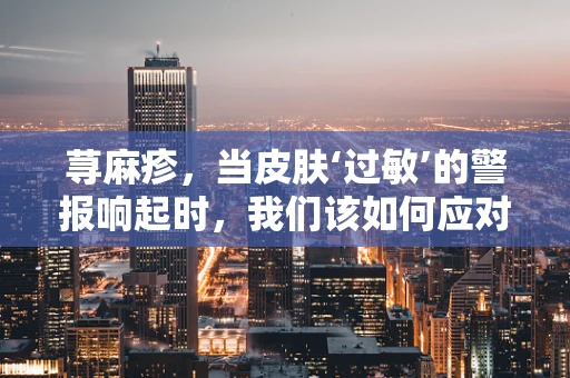 荨麻疹，当皮肤‘过敏’的警报响起时，我们该如何应对？
