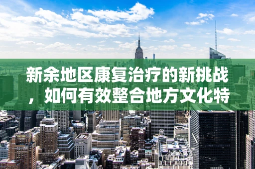 新余地区康复治疗的新挑战，如何有效整合地方文化特色于康复计划中？