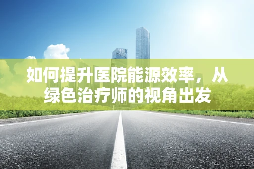 如何提升医院能源效率，从绿色治疗师的视角出发