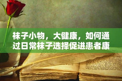 袜子小物，大健康，如何通过日常袜子选择促进患者康复？