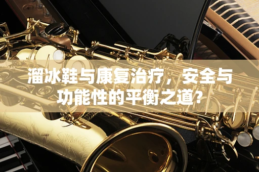 溜冰鞋与康复治疗，安全与功能性的平衡之道？