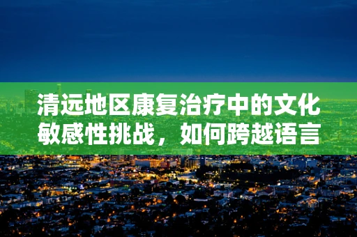清远地区康复治疗中的文化敏感性挑战，如何跨越语言与理解的鸿沟？