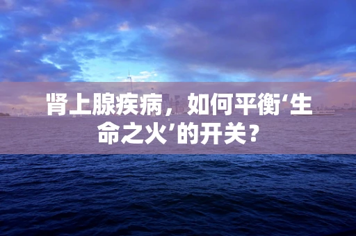 肾上腺疾病，如何平衡‘生命之火’的开关？