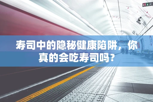 寿司中的隐秘健康陷阱，你真的会吃寿司吗？