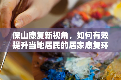 保山康复新视角，如何有效提升当地居民的居家康复环境？
