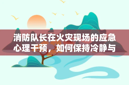 消防队长在火灾现场的应急心理干预，如何保持冷静与高效？