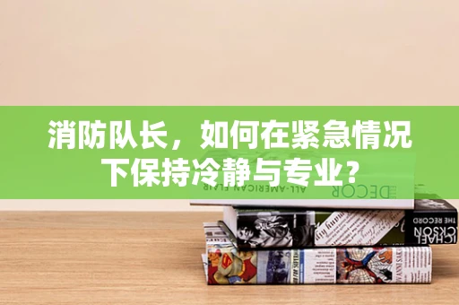 消防队长，如何在紧急情况下保持冷静与专业？