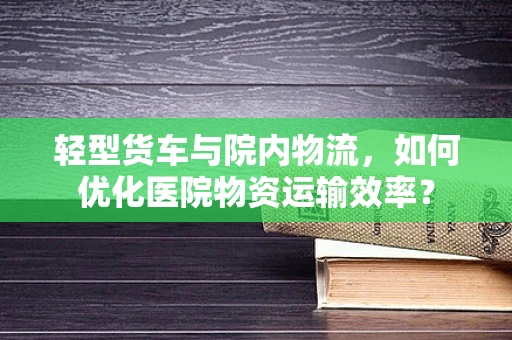轻型货车与院内物流，如何优化医院物资运输效率？