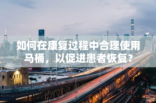 如何在康复过程中合理使用马桶，以促进患者恢复？