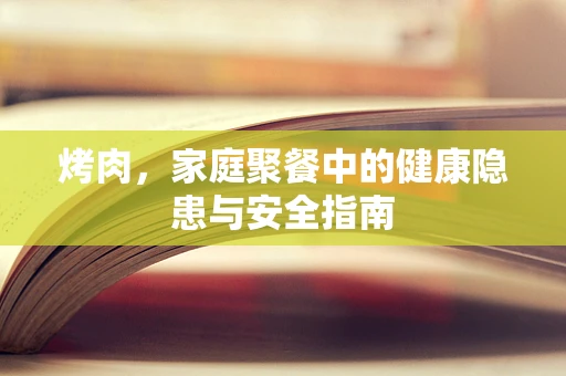 烤肉，家庭聚餐中的健康隐患与安全指南