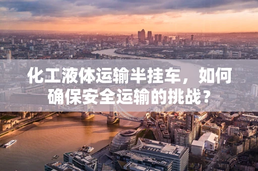 化工液体运输半挂车，如何确保安全运输的挑战？