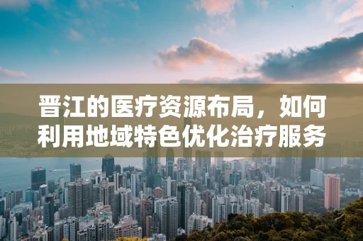 晋江的医疗资源布局，如何利用地域特色优化治疗服务？