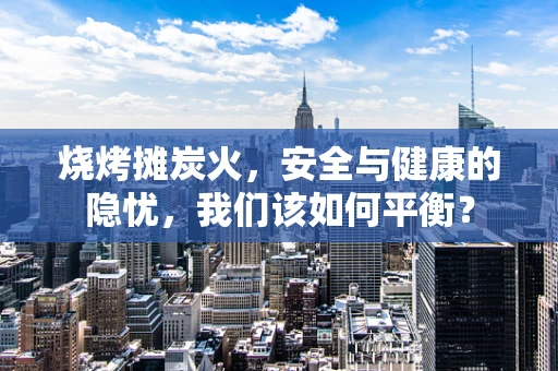 烧烤摊炭火，安全与健康的隐忧，我们该如何平衡？