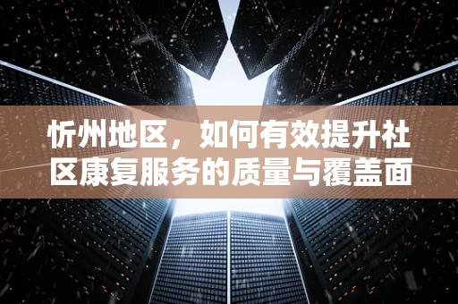 忻州地区，如何有效提升社区康复服务的质量与覆盖面？