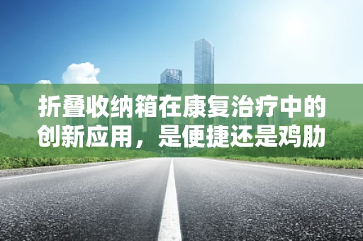 折叠收纳箱在康复治疗中的创新应用，是便捷还是鸡肋？