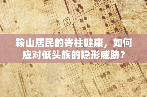鞍山居民的脊柱健康，如何应对低头族的隐形威胁？