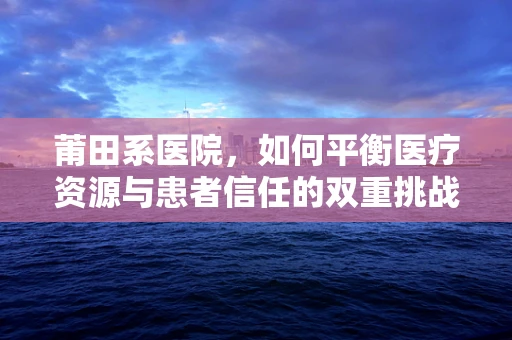 莆田系医院，如何平衡医疗资源与患者信任的双重挑战？