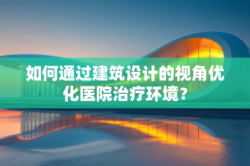 如何通过建筑设计的视角优化医院治疗环境？