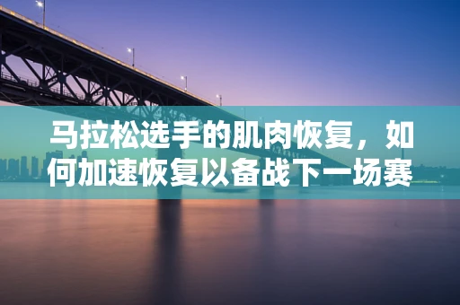 马拉松选手的肌肉恢复，如何加速恢复以备战下一场赛程？