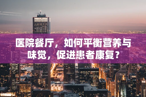 医院餐厅，如何平衡营养与味觉，促进患者康复？