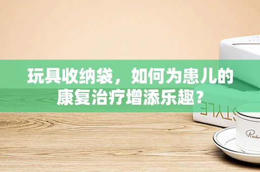 玩具收纳袋，如何为患儿的康复治疗增添乐趣？