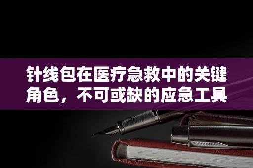 针线包在医疗急救中的关键角色，不可或缺的应急工具吗？