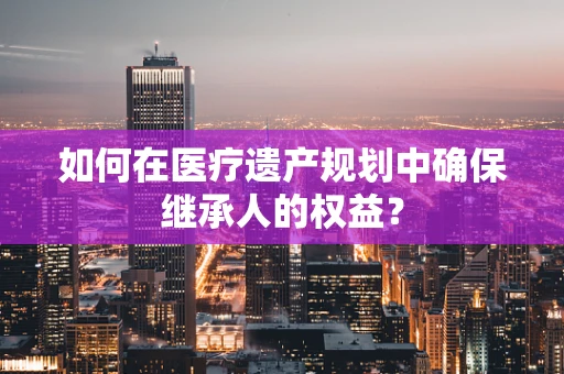 如何在医疗遗产规划中确保继承人的权益？
