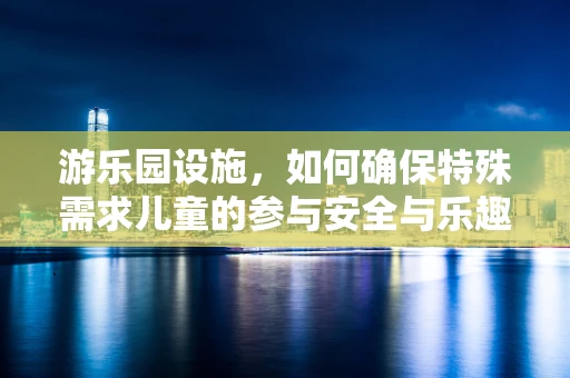 游乐园设施，如何确保特殊需求儿童的参与安全与乐趣？