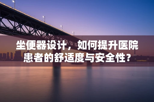 坐便器设计，如何提升医院患者的舒适度与安全性？