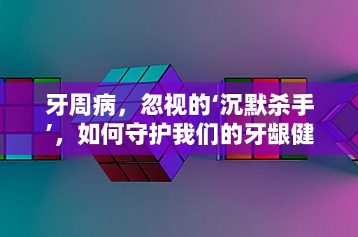 牙周病，忽视的‘沉默杀手’，如何守护我们的牙龈健康？