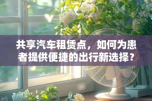 共享汽车租赁点，如何为患者提供便捷的出行新选择？