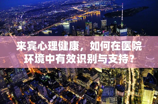 来宾心理健康，如何在医院环境中有效识别与支持？