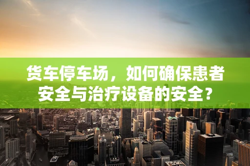 货车停车场，如何确保患者安全与治疗设备的安全？