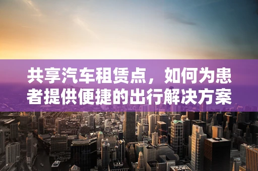 共享汽车租赁点，如何为患者提供便捷的出行解决方案？