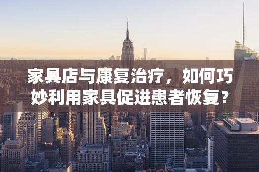 家具店与康复治疗，如何巧妙利用家具促进患者恢复？