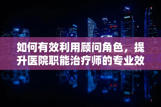 如何有效利用顾问角色，提升医院职能治疗师的专业效能？