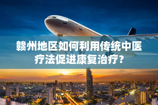 赣州地区如何利用传统中医疗法促进康复治疗？