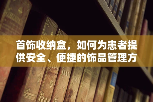 首饰收纳盒，如何为患者提供安全、便捷的饰品管理方案？